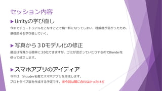 セッション内容
 Unityの学び直し
今までチュートリアルをこなすことで精一杯になってしまい、理解度が弱かったため、
基礎部分を学び直していく。
 写真から３Dモデル化の修正
最近は写真から簡単に３D化できますが、ゴミが混ざっていたりするのでBlenderを
使って修正します。
 スマホアプリのアイディア
今年は、Shizudev名義でスマホアプリを作成します。
プロトタイプ版を作成する予定です。※今回は間に合わなかったけど
 