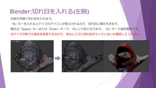 Blender:切れ目を入れる(右腕)
右腕も同様に切れ目を入れます。
「K」キーを入れるとナイフのアイコンが表示されるので、切れ目に線を引きます。
確定は「Space」キーまたは「Enter」キーで、オレンジ色になります。「A」キーで選択解除です。
※ナイフの時でも視点を変更できるので、変なところに切れ目が入っていないか確認してください。
 