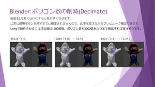 Blender:ポリゴン数の削減(Decimate)
ポリゴン数削減(Decimate)には、3つの違う簡略化モードが選べます。
束ねる(Edge Collapse) ：辺を束ねます、一般的な方法。
分割の復元(UnSubdivide) ：面の分割を下に戻し、リダクションします。
平面(Planar) ：統合して平面をポリゴンにします。
比率によってポリゴン数を削減します。
三角面化：面を三角形にします。
 