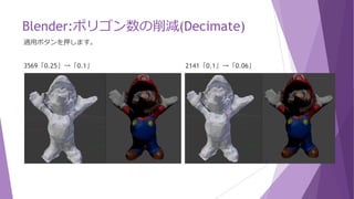 Blender:ポリゴン数の削減(Decimate)
画面を2分割くらいにすると見やすくなります。
比率は適用ボタンを押すまでは確定されませんので、比率を変えながらプレビューで確認できます。
Unityで動作させるには頂点数は1500前後、ポリゴン数も3000弱あたりまで削減すれば良さそうです。
35638「1.0」 17849「1.0」→「0.5」 8925「0.5」→「0.25」
 