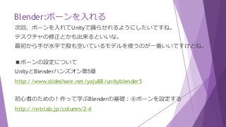Blender:ボーンを入れる
次回、ボーンを入れてUnityで踊らせれるようにしたいですね。
テスクチャの修正とかも出来るといいな。
最初から手が水平で股も空いているモデルを使うのが一番いいですけどね。
■ボーンの設定について
UnityとBlenderハンズオン第5章
http://www.slideshare.net/yaju88/unityblender5
初心者のための！作って学ぶBlenderの基礎：④ボーンを設定する
http://nvtrlab.jp/column/2-4
 