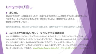 Unityの学び直し
 はじめに
第6回にてミニゲーム発表会を行ったが、作成する上でまだちゃんと理解できていない部分があった。
今までチュートリアルをこなすことで精一杯になってしまい、理解度が弱かったため、
基礎部分を学び直していく。
資料作成の都合上、間に合わないのは持ち越します。資料作成が手一杯で間に合わないんだもん。
 Unity4.6からUnity5.2にバージョンアップの注意点
さすがに時期的にバージョンアップしておかないとまずいと思って、今回バージョンアップしました。
Unity4.6時代のプロジェクトからバージョンアップすると、「Apply Root motion」のチェックが変換時
にオンにされてしまい、RigidBody2Dが動かなくなるので、チェックを外しましょう。
私はVisual Studioでデバッグしていたのですが、Unity5.2にアップデートしたところデバッグができなく
なってしまいました。その場合、Visual Studio Tools for Unityのバージョン2.1をインストールしましょう。
 