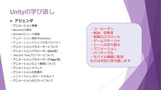 Unityの学び直し
 アジェンダ
・アニメーション準備
・Mecanimの構成
・Animatorビューの編集
・アニメーション遷移(Transition)
・アニメーションクリップの各プロパティ
・アニメーションパラメーターについて
・アニメーションパラメーター(Bool型)
・ Has Exit Timeプロパティについて
・アニメーションパラメーター(Trigger型)
・アニメーションビュー画面について
・アニメーションイベント
・アニメーションの色替え
・ユニティちゃん 2Dデータを見よう
・アニメーションのミラーについて
・コ・ルーチン
・BGM、効果音
・背景のスクロール
・ゲームマネージャ
・シーンの切り替え
・アニメーション
・パーティクル
・モバイル機器に転送
などは次回に持ち越します。
 