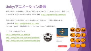 Unity:アニメーション準備
前回の資料で一部使わせて頂いた下記サイトが無くなってしまいました、残念です。
シューティングゲーム用ドット絵フリー素材 http://stg.iaigiri.com/material/
今回の資料では下記サイトの一部を使わせて頂きます。公開に感謝します。
ぴぽや倉庫 http://piposozai.wiki.fc2.com/
ハロウィン(10月31日)直前なので、ハロウィンキャラを使用する。
ユニティちゃん 2Dデータ
UNITY-CHAN! OFFICIAL WEBSITE
http://unity-chan.com/contents/guideline/
http://unity-chan.com/download/index.php
 
