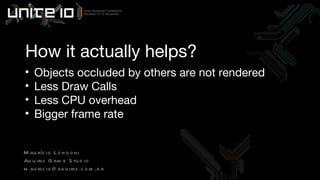 How it actually helps? Objects occluded by others are not rendered Less Draw Calls Less CPU overhead Bigger frame rate Maurício Longoni Aquiris Game Studio [email_address] 