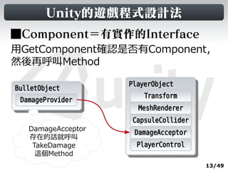 Unity的遊戲程式設計法
■Component＝有實作的Interface
用GetComponent確認是否有Component，
然後再呼叫Method

                    PlayerObject
                     PlayerObject
BulletObject
 BulletObject
                         Transform
  DamageProvider
                      MeshRenderer
                     CapsuleCollider
   DamageAcceptor
                     DamageAcceptor
   存在的話就呼叫
    TakeDamage        PlayerControl
     這個Method
                                       13/49
 