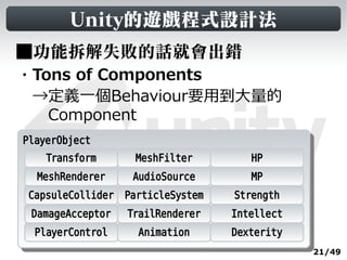 Unity的遊戲程式設計法
■功能拆解失敗的話就會出錯
・Tons of Components
　→定義一個Behaviour要用到大量的
　　Component
PlayerObject
 PlayerObject
     Transform     MeshFilter        HP
  MeshRenderer    AudioSource        MP
 CapsuleCollider ParticleSystem   Strength
 DamageAcceptor   TrailRenderer   Intellect
  PlayerControl    Animation      Dexterity
                                              21/49
 