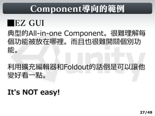 Component導向的範例
■EZ GUI
典型的All-in-one Component。很難理解每
個功能被放在哪裡。而且也很難開關個別功
能。

利用擴充編輯器和Foldout的話倒是可以讓他
變好看一點。

It's NOT easy!

                           27/49
 