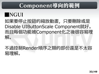Component導向的範例
■NGUI
如果要停止按鈕的縮放動畫，只要刪除或是
Disable UIButtonScale Component就好。
而且每個功能被Component化之後很容易理
解。

不過控制Render順序之類的部份還是不太容
易理解。


                                33/49
 