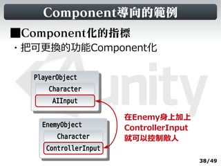 Component導向的範例
■Component化的指標
・把可更換的功能Component化

  PlayerObject
   PlayerObject
       Character
       AIInput

                       在Enemy身上加上
    EnemyObject
     EnemyObject       ControllerInput
        Character      就可以控制敵人
     ControllerInput
                                         38/49
 