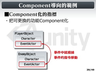 Component導向的範例
■Component化的指標
・把可更換的功能Component化

  PlayerObject
   PlayerObject
       Character
     EventActor


    EnemyObject      事件中就根據
     EnemyObject
        Character    事件的指令移動
        EventActor
                               39/49
 