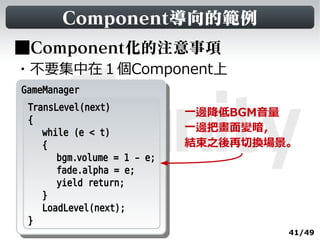 Component導向的範例
■Component化的注意事項
・不要集中在１個Component上
GameManager
 GameManager
  TransLevel(next)
                              一邊降低BGM音量
  {
     while (e < t)            一邊把畫面變暗，
     {                        結束之後再切換場景。
        bgm.volume = 1 - e;
        fade.alpha = e;
        yield return;
     }
     LoadLevel(next);
  }
                                       41/49
 
