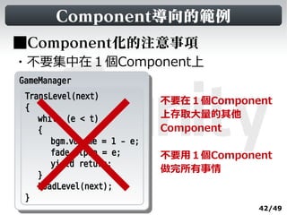 Component導向的範例
■Component化的注意事項
・不要集中在１個Component上
GameManager
 GameManager
  TransLevel(next)
                              不要在１個Component
  {
     while (e < t)            上存取大量的其他
     {                        Component
        bgm.volume = 1 - e;
        fade.alpha = e;       不要用１個Component
        yield return;
                              做完所有事情
     }
     LoadLevel(next);
  }
                                          42/49
 