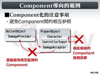 Component導向的範例
■Component化的注意事項
・避免Component間的相互參照

BulletObject
 BulletObject      PlayerObject
                    PlayerObject
  DamageProvider       Character
                    ControllerInput
                    DamageAcceptor    彼此相依的
                                      Component
                                      是個惡夢
盡量避免相互監視的
Component

                                             44/49
 