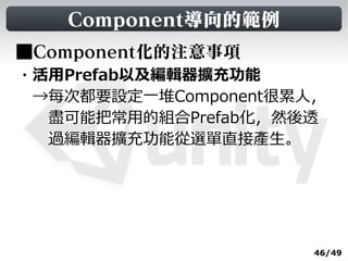 Component導向的範例
■Component化的注意事項
・活用Prefab以及編輯器擴充功能
　→每次都要設定一堆Component很累人，
　　盡可能把常用的組合Prefab化，然後透
　　過編輯器擴充功能從選單直接產生。




                      46/49
 