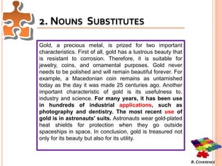 2. NOUNS SUBSTITUTES
Gold, a precious metal, is prized for two important
characteristics. First of all, gold has a lustrous beauty that
is resistant to corrosion. Therefore, it is suitable for
jewelry, coins, and ornamental purposes. Gold never
needs to be polished and will remain beautiful forever. For
example, a Macedonian coin remains as untarnished
today as the day it was made 25 centuries ago. Another
important characteristic of gold is its usefulness to.
industry and science. For many years, it has been use
in hundreds of industrial applications, such as
photography and dentistry. The most recent use of
gold is in astronauts' suits. Astronauts wear gold-plated
heat shields for protection when they go outside
spaceships in space. In conclusion, gold is treasured not
only for its beauty but also for its utility.
B. COHERENCE
 