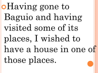 Having   gone to
Baguio and having
visited some of its
places, I wished to
have a house in one of
those places.
 