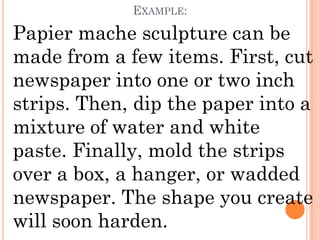EXAMPLE:

Papier mache sculpture can be
made from a few items. First, cut
newspaper into one or two inch
strips. Then, dip the paper into a
mixture of water and white
paste. Finally, mold the strips
over a box, a hanger, or wadded
newspaper. The shape you create
will soon harden.
 