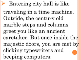  Entering city hall is like
traveling in a time machine.
Outside, the century old
marble steps and columns
greet you like an ancient
caretaker. But once inside the
majestic doors, you are met by
clicking typewriters and
beeping computers.
 