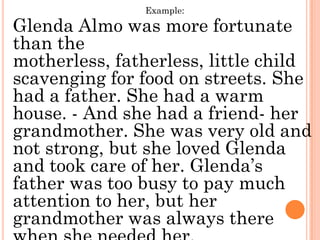Example:

Glenda Almo was more fortunate
than the
motherless, fatherless, little child
scavenging for food on streets. She
had a father. She had a warm
house. - And she had a friend- her
grandmother. She was very old and
not strong, but she loved Glenda
and took care of her. Glenda’s
father was too busy to pay much
attention to her, but her
grandmother was always there
 
