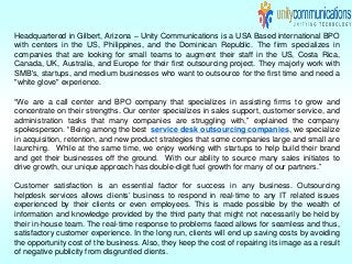 Headquartered in Gilbert, Arizona – Unity Communications is a USA Based international BPO
with centers in the US, Philippines, and the Dominican Republic. The firm specializes in
companies that are looking for small teams to augment their staff in the US, Costa Rica,
Canada, UK, Australia, and Europe for their first outsourcing project. They majorly work with
SMB's, startups, and medium businesses who want to outsource for the first time and need a
"white glove" experience.
“We are a call center and BPO company that specializes in assisting firms to grow and
concentrate on their strengths. Our center specializes in sales support, customer service, and
administration tasks that many companies are struggling with,” explained the company
spokesperson. “Being among the best service desk outsourcing companies, we specialize
in acquisition, retention, and new product strategies that some companies large and small are
launching. While at the same time, we enjoy working with startups to help build their brand
and get their businesses off the ground. With our ability to source many sales initiates to
drive growth, our unique approach has double-digit fuel growth for many of our partners.”
Customer satisfaction is an essential factor for success in any business. Outsourcing
helpdesk services allows clients’ business to respond in real-time to any IT related issues
experienced by their clients or even employees. This is made possible by the wealth of
information and knowledge provided by the third party that might not necessarily be held by
their in-house team. The real-time response to problems faced allows for seamless and thus,
satisfactory customer experience. In the long run, clients will end up saving costs by avoiding
the opportunity cost of the business. Also, they keep the cost of repairing its image as a result
of negative publicity from disgruntled clients.
 