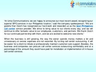 “At Unity Communications, we are happy to announce our most recent award, recognizing our
superior BPO services in our Philippines location,” said the company spokesperson. “We are
grateful that Clutch has recognized our hard work and rewarded us as the best Philippines
call center service provider. We strive to bring value to our clients every day, and we will
continue to offer fantastic value to our employees, customers, and partners. We thank Clutch
for our continued partnership with them, and we are excited to welcome new clients.”
When the business is still growing, the way the owner spends money matters a lot and
unnecessary or excess expenses are not essential. By turning call center outsourcing, it will
be easier for a client to initiate or professionally maintain customer care support. Besides, the
business and companies can procure call center services outsourcing comfortably and at a
percentage of the amount they could have paid for installation or implementation of in-house
call center services.
 