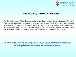 About Unity Communications:
For the last decade, Unity Communications has been helping firms outsource effectively.
Their team is well-equipped to help companies complement their existing skills with external
organizations. They are exceptionally skilled in helping startups and small to medium-size
businesses with their first outsourcing experience. The company has helped businesses grow
and scale with their efforts while minimizing the risk that accompanies outsourcing.
Source: https://www.briefingwire.com/pr/unity-communications-is-
offering-it-service-desk-outsourcing-services
 