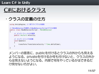 Learn C# in Unity
 C#におけるクラス
 ・クラスの定義の仕方
    using UnityEngine; // 使うライブラリの宣言

    // MonoBehaviourを継承したNewBehaviourScriptクラスの宣言
    public class NewBehaviourScript : MonoBehaviour
    {
         // メンバーフィールドの宣言
         public Vector3 velocity;

        // メンバーメソッドの定義
        void Update()
        {
             transform.Translate(velocity * Time.deltaTime);
        }
    }


    メンバーの宣言に、publicを付けるとクラスの外からも見える
    ようになる。privateを付けるか何も付けないと、クラスの外か
    らは見えないようになる。内部で何をやっているかはできるだ
    け見せない方がよい。

                                                               11/57
 