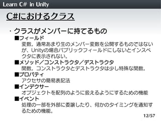 Learn C# in Unity
 C#におけるクラス
 ・クラスがメンバーに持てるもの
    ■フィールド
     変数。通常あまり生のメンバー変数を公開するものではない
     が、Unityの場合パブリックフィールドにしないとインスペ
     クタに表示されない。
    ■メソッド／コンストラクタ／デストラクタ
     関数。コンストラクタとデストラクタは少し特殊な関数。
    ■プロパティ
     アクセサの簡易表記法
    ■インデクサー
     オブジェクトを配列のように扱えるようにするための機能
    ■イベント
     処理の一部を外部に委譲したり、何かのタイミングを通知す
     るための機能。
                               12/57
 