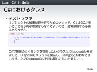 Learn C# in Unity
 C#におけるクラス
 ・デストラクタ
    オブジェクトの破棄処理を行うためのメソッド。C#はGCが動
    いていて明示的な破棄はしなくてよいので、通常意識する必要
    はありません。
    public class Foo
    {
         // デストラクタの定義。戻り値も引数もアクセス指定もない、クラス名の最初に~を付けた名前のメソッドにする。
         ~Foo()
         {
         }
    }




    C#で破棄のタイミングを管理したいクラスはIDisposableを継
    承して、Dispose()メソッドを実装し、using文と合わせて使
    います。ただDispose()の実装は慣れてないと難しい&hellip;。


                                                           14/57
 