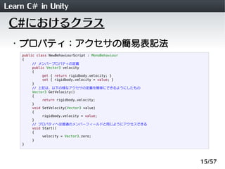 Learn C# in Unity
 C#におけるクラス
 ・プロパティ：アクセサの簡易表記法
    public class NewBehaviourScript : MonoBehaviour
    {
         // メンバープロパティの定義
         public Vector3 velocity
         {
              get { return rigidbody.velocity; }
              set { rigidbody.velocity = value; }
         }
         // 上記は、以下の様なアクセサの定義を簡単にできるようにしたもの
         Vector3 GetVelocity()
         {
              return rigidbody.velocity;
         }
         void SetVelocity(Vector3 value)
         {
              rigidbody.velocity = value;
         }
         // プロパティへは普通のメンバーフィールドと同じようにアクセスできる
         void Start()
         {
              velocity = Vector3.zero;
         }
    }




                                                      15/57
 