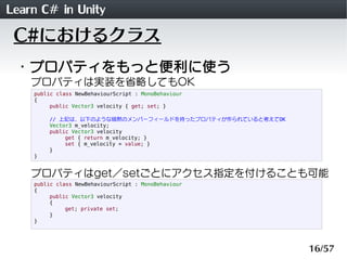 Learn C# in Unity
 C#におけるクラス
 ・プロパティをもっと便利に使う
    プロパティは実装を省略してもOK
    public class NewBehaviourScript : MonoBehaviour
    {
         public Vector3 velocity { get; set; }

        // 上記は、以下のような暗黙のメンバーフィールドを持ったプロパティが作られていると考えてOK
        Vector3 m_velocity;
        public Vector3 velocity
             get { return m_velocity; }
             set { m_velocity = value; }
        }
    }


    プロパティはget／setごとにアクセス指定を付けることも可能
    public class NewBehaviourScript : MonoBehaviour
    {
         public Vector3 velocity
         {
              get; private set;
         }
    }




                                                          16/57
 