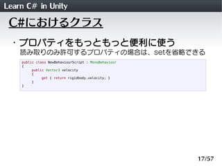 Learn C# in Unity
 C#におけるクラス
 ・プロパティをもっともっと便利に使う
    読み取りのみ許可するプロパティの場合は、setを省略できる
    public class NewBehaviourScript : MonoBehaviour
    {
         public Vector3 velocity
         {
              get { return rigidbody.velocity; }
         }
    }




                                                      17/57
 