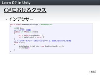 Learn C# in Unity
 C#におけるクラス
 ・インデクサー
    public class NewBehaviourScript : MonoBehaviour
    {
         int[] data;
         // インデクサーの定義
         public int this[int index]
         {
              get { return data[index]; }
              set { data[index] = value; }
         }
         // インデクサーをメンバーに持つオブジェクトへは、配列のようにアクセスできる
         void Start()
         {
              NewBehaviourScript nbs = new NewBehaviourScript();
              print(nbs[0]);
         }
    }




                                                                   18/57
 