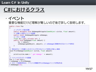 Learn C# in Unity
 C#におけるクラス
 ・イベント
    重要な機能だけど理解が難しいので後で詳しく説明します。
    public class Foo
    {
         // デリゲート型の定義
         public delegate void OnDamageDelegate(GameObject victim, float amount);
         // 定義した型のイベントを宣言
         public event OnDamageDelegate onDamage;
         // ダメージ処理
         float hp { get; private set; }
         public void DoDamage(float amount) {
              hp -= amount;
              onDamage(gameObject, amount); // onDamageに登録されてるメソッドを呼ぶ
         }
    }
    // 例えばダメージを喰らったタイミングでこのメソッドを呼んで欲しい場合
    void PrintDamage(GameObject victim, float amount)
    {
         print(victim.name + " got damage " + amount);
    }
    // イベントにデリゲートを登録
    Foo f = new Foo();
    f.onDamage = PrintDamage;
    // ダメージ処理を呼ぶと、イベントの機能でPrintDamageメソッドが呼ばれる
    f.DoDamage(10);


                                                                                   19/57
 