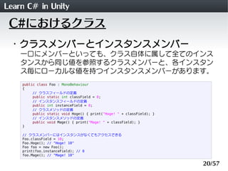 Learn C# in Unity
 C#におけるクラス
 ・クラスメンバーとインスタンスメンバー
    一口にメンバーといっても、クラス自体に属して全てのインス
    タンスから同じ値を参照するクラスメンバーと、各インスタン
    ス毎にローカルな値を持つインスタンスメンバーがあります。
    public class Foo : MonoBehaviour
    {
         // クラスフィールドの定義
         public static int classField = 0;
         // インスタンスフィールドの定義
         public int instanceField = 0;
         // クラスメソッドの定義
         public static void Hoge() { print("Hoge! " + classField); }
         // インスタンスメソッドの定義
         public void Mage() { print("Mage! " + classField); }
    }

    // クラスメンバーにはインスタンスがなくてもアクセスできる
    Foo.classField = 10;
    Foo.Hoge(); // "Hoge! 10"
    Foo foo = new Foo();
    print(foo.instanceField); // 0
    foo.Mage(); // "Mage! 10"

                                                                       20/57
 