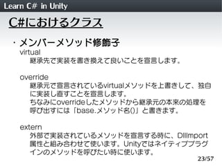 Learn C# in Unity
 C#におけるクラス
 ・メンバーメソッド修飾子
    virtual
        継承先で実装を書き換えて良いことを宣言します。

    override
      継承元で宣言されているvirtualメソッドを上書きして、独自
      に実装し直すことを宣言します。
      ちなみにoverrideしたメソッドから継承元の本来の処理を
      呼び出すには「base.メソッド名()」と書きます。

    extern
       外部で実装されているメソッドを宣言する時に、DllImport
       属性と組み合わせて使います。Unityではネイティブプラグ
       インのメソッドを呼びたい時に使います。
                                    23/57
 