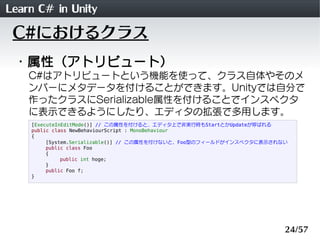 Learn C# in Unity
 C#におけるクラス
 ・属性（アトリビュート）
    C#はアトリビュートという機能を使って、クラス自体やそのメ
    ンバーにメタデータを付けることができます。Unityでは自分で
    作ったクラスにSerializable属性を付けることでインスペクタ
    に表示できるようにしたり、エディタの拡張で多用します。
    [ExecuteInEditMode()] // この属性を付けると、エディタ上で非実行時もStartとかUpdateが呼ばれる
    public class NewBehaviourScript : MonoBehaviour
    {
         [System.Serializable()] // この属性を付けないと、Foo型のフィールドがインスペクタに表示されない
         public class Foo
         {
              public int hoge;
         }
         public Foo f;
    }




                                                                      24/57
 