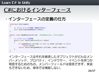 Learn C# in Unity
 C#におけるインターフェース
 ・インターフェースの定義の仕方
    interface ICollidable
    {
         // メンバーメソッドの宣言（定義はできない）
         bool IsCollide(GameObject other);
    }

    public class NewBehaviourScript : MonoBehaviour, ICollidable
    {
         // インターフェースの実装
         public bool IsCollide(GameObject other)
         {
              if (gameObject.collider == null || other.collider == null)
                   return false;
              return IsCollide(gameObject.collider, other.collider);
         }
    }



    インターフェースはそれを継承したオブジェクトがどんなメン
    バーメソッド、プロパティ、インデクサー、イベントを持つか
    明言するためのもの。メンバーフィールドは宣言できず、実装
    もできないため、単体では機能しない。
                                                                           26/57
 