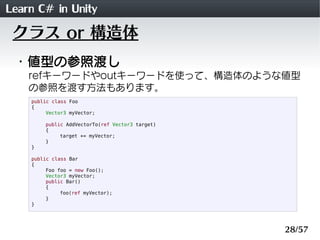 Learn C# in Unity
 クラス or 構造体
 ・値型の参照渡し
    refキーワードやoutキーワードを使って、構造体のような値型
    の参照を渡す方法もあります。
    public class Foo
    {
         Vector3 myVector;

        public AddVectorTo(ref Vector3 target)
        {
             target += myVector;
        }
    }

    public class Bar
    {
         Foo foo = new Foo();
         Vector3 myVector;
         public Bar()
         {
              foo(ref myVector);
         }
    }




                                                 28/57
 