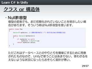 Learn C# in Unity
 クラス or 構造体
 ・Null許容型
    値型の変数でも、まだ初期化されていないことを明示したい場
    合があります。そういう時はNull許容型を使います。
    public class Foo
    {
         Vector3? myVector; // 変数の型の後ろに「？」を付けるとNull許容型になる

        public Vector3 GetVector()
        {
             if (myVector == null)
                  myVector = Vector3.up;
             return myVector.Value;
        }
    }




    ただこれはデータベースとのやりとりを簡単にするために用意
    されたものなので、Unityで使うことはあまりない。使わざるを
    えないような状況になったらおそらく設計が悪い。

                                                            29/57
 