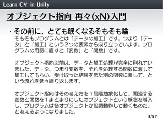 Learn C# in Unity
 オブジェクト指向 再々(xN)入門
 ・その前に、とても眠くなるそもそも論
    そもそもプログラムとは「データの加工」です。つまり「デー
    タ」と「加工」という２つの要素から成り立っています。プロ
    グラムの用語に直すと「変数」と「関数」です。

    オブジェクト指向以前は、データと加工処理が完全に別れてい
    ました。データ、つまり変数を、それを処理する関数に渡して
    加工してもらい、受け取った結果をまた別の関数に渡して、と
    いう流れを延々繰り返します。

    オブジェクト指向はその考え方を１段階抽象化して、関連する
    変数と関数を１まとまりにしたオブジェクトという概念を導入
    し、プログラムは各オブジェクトが協調動作して動くものだ、
    と考えるようになりました。
                               3/57
 