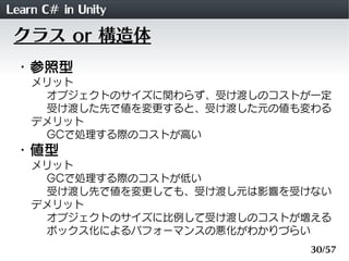 Learn C# in Unity
 クラス or 構造体
 ・参照型
    メリット
     オブジェクトのサイズに関わらず、受け渡しのコストが一定
     受け渡した先で値を変更すると、受け渡した元の値も変わる
    デメリット
     GCで処理する際のコストが高い
 ・値型
    メリット
     GCで処理する際のコストが低い
     受け渡し先で値を変更しても、受け渡し元は影響を受けない
    デメリット
     オブジェクトのサイズに比例して受け渡しのコストが増える
     ボックス化によるパフォーマンスの悪化がわかりづらい
                              30/57
 