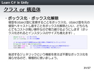 Learn C# in Unity
 クラス or 構造体
 ・ボックス化・ボックス化解除
    値型をobject型に変換することをボックス化、object型を元の
    値型へキャストし直すことをボックス化解除といい、どちらも
    とてもコストが高い操作なので極力避けるようにします（ボッ
    クス化されるとインスタンスのサイズも増えます）。
       object o = 1;   // ボックス化
       int i = (int)o; // ボックス化解除

       // ArrayListは全ての要素をobject型に変換して格納するコレクションクラス
       ArrayList list = new ArrayList();
       list.Add("hoge");   // だから文字列も数値も同じArrayListに格納できるけど&hellip;
       list.Add(100);      // &larr;ここでボックス化が発生！気づきにくい！




    後述するジェネリックという機能を使えば不要なボックス化を
    減らせるので、積極的に使いましょう。


                                                               31/57
 