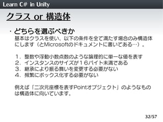 Learn C# in Unity
 クラス or 構造体
 ・どちらを選ぶべきか
    基本はクラスを使い、以下の条件を全て満たす場合のみ構造体
    にします（とMicrosoftのドキュメントに書いてある&hellip;）。

    １．整数や浮動小数点数のような論理的に単一な値を表す
    ２．インスタンスのサイズが１６バイト未満である
    ３．継承により振る舞いを変更する必要がない
    ４．頻繁にボックス化する必要がない

    例えば「二次元座標を表すPointオブジェクト」のようなもの
    は構造体に向いています。



                                 32/57
 