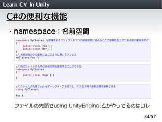 Learn C# in Unity
 C#の便利な機能
 ・namespace：名前空間
    namespace MyClasses //関連するオブジェクトを１つの名前空間に収めることで検索性を上げたり名前の衝突を防ぐ
    {
         public class Foo { }
         public class Bar { }
    }
    // 名前空間の中の要素にはこのように書いてアクセス
    MyClasses.Foo f;


    // 別のファイルでも同じ名前空間を宣言することができる
    namespace MyClasses
    {
         public class Hoge { }
    }


    // ファイルの先頭でusingディレクティブを使うと、アクセス時の名前空間を省略できる
    using MyClasses;

    Foo f;



    ファイルの先頭でusing UnityEngine;とかやってるのはコレ

                                                                34/57
 
