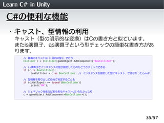 Learn C# in Unity
 C#の便利な機能
 ・キャスト、型情報の利用
    キャスト（型の明示的な変換）はCの書き方と似ています。
    またis演算子、as演算子という型チェックの簡単な書き方があ
    ります。
       // 普通のキャストは「(目的の型)」で行う
       Collider c = (Collider)gameObject.AddComponent("BoxCollider");

       // is演算子でインスタンスの型が指定したものかどうかチェックできる
       if (c is BoxCollider)
            boxCollider = c as BoxCollider; // インスタンスを指定した型にキャスト、できなかったらnull

       // 型情報を取り出して自分で判定することも
       if (c.GetType() == typeof(BoxCollider))
            print("OK");

       // ジェネリックを使えばそもそもキャストはいらなかったり
       c = gameObject.AddComponent<BoxCollider>();




                                                                         35/57
 