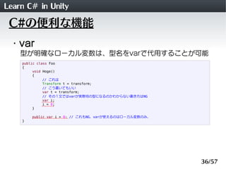 Learn C# in Unity
 C#の便利な機能
 ・var
    型が明確なローカル変数は、型名をvarで代用することが可能
    public class Foo
    {
         void Hoge()
         {
              // これは
              Transform t = transform;
              // こう書いてもいい
              var t = transform;
              // その１文ではvarが実際何の型になるのかわからない書き方はNG
              var i;
              i = 0;
         }

        public var i = 0; // これもNG。varが使えるのはローカル変数のみ。
    }




                                                        36/57
 