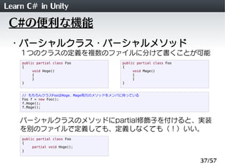Learn C# in Unity
 C#の便利な機能
 ・パーシャルクラス・パーシャルメソッド
    １つのクラスの定義を複数のファイルに分けて書くことが可能
    public partial class Foo          public partial class Foo
    {                                 {
         void Hoge()                       void Mage()
         {                                 {
         }                                 }
    }                                 }


    // もちろんクラスFooはHoge、Mage両方のメソッドをメンバに持っている
    Foo f = new Foo();
    f.Hoge();
    f.Mage();



    パーシャルクラスのメソッドにpartial修飾子を付けると、実装
    を別のファイルで定義しても、定義しなくても（！）いい。
    public partial class Foo
    {
         partial void Hoge();
    }


                                                                 37/57
 