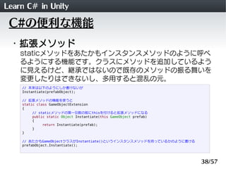Learn C# in Unity
 C#の便利な機能
 ・拡張メソッド
    staticメソッドをあたかもインスタンスメソッドのように呼べ
    るようにする機能です。クラスにメソッドを追加しているよう
    に見えるけど、継承ではないので既存のメソッドの振る舞いを
    変更したりはできないし、多用すると混乱の元。
    // 本来は以下のようにしか書けないが
    Instantiate(prefabObject);

    // 拡張メソッドの機能を使うと
    static class GameObjectExtension
    {
         // staticメソッドの第一引数の前にthisを付けると拡張メソッドになる
         public static Object Instantiate(this GameObject prefab)
         {
              return Instantiate(prefab);
         }
    }

    // あたかもGameObjectクラスがInstantiate()というインスタンスメソッドを持っているかのように書ける
    prefabObject.Instantiate();



                                                                    38/57
 